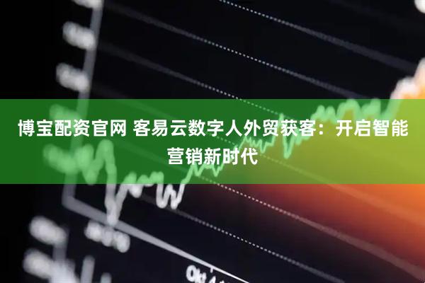 博宝配资官网 客易云数字人外贸获客：开启智能营销新时代