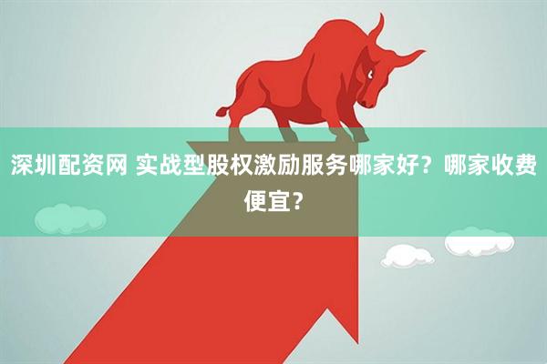 深圳配资网 实战型股权激励服务哪家好？哪家收费便宜？