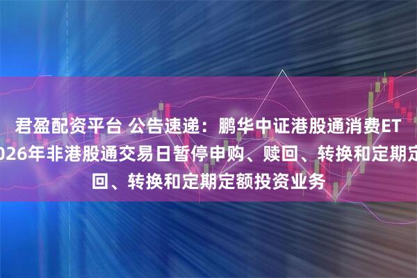 君盈配资平台 公告速递：鹏华中证港股通消费ETF联接基金2026年非港股通交易日暂停申购、赎回、转换和定期定额投资业务