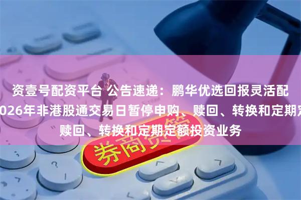 资壹号配资平台 公告速递：鹏华优选回报灵活配置混合基金2026年非港股通交易日暂停申购、赎回、转换和定期定额投资业务