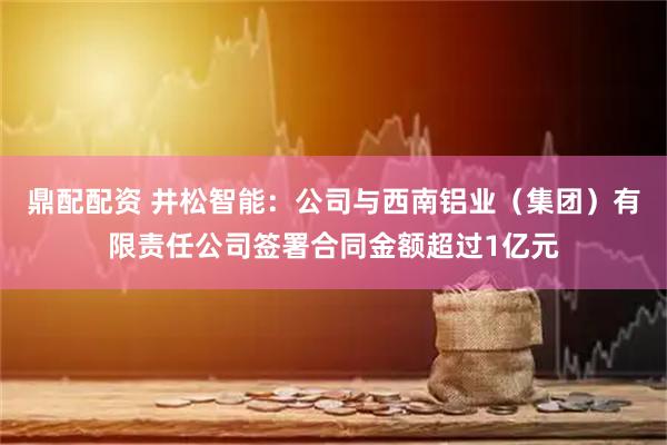 鼎配配资 井松智能：公司与西南铝业（集团）有限责任公司签署合同金额超过1亿元
