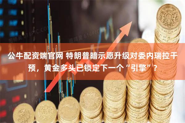 公牛配资端官网 特朗普暗示愿升级对委内瑞拉干预，黄金多头已锁定下一个“引擎”？