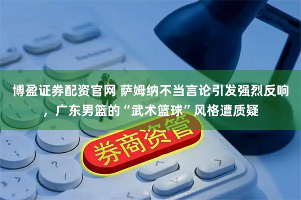 博盈证券配资官网 萨姆纳不当言论引发强烈反响，广东男篮的“武术篮球”风格遭质疑