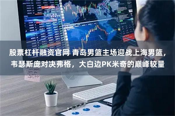 股票杠杆融资官网 青岛男篮主场迎战上海男篮，韦瑟斯庞对决弗格，大白边PK米奇的巅峰较量