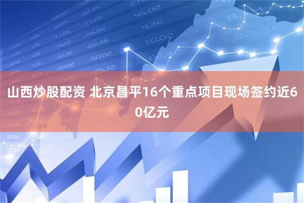 山西炒股配资 北京昌平16个重点项目现场签约近60亿元