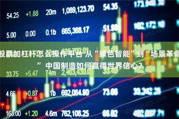 股票加杠杆怎么操作平台 从“绿色智能”到“场景革命” 中国制造如何赢得世界信心？