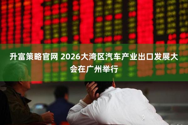 升富策略官网 2026大湾区汽车产业出口发展大会在广州举行