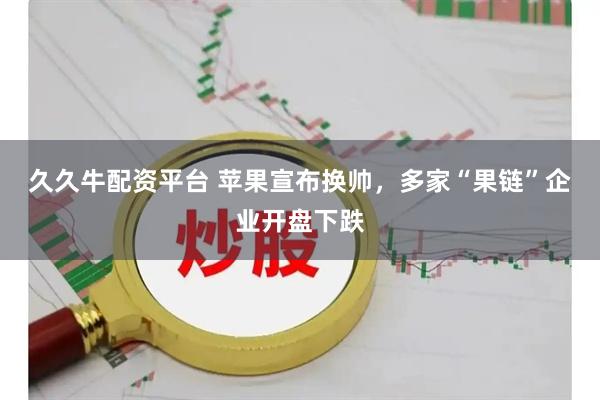 久久牛配资平台 苹果宣布换帅，多家“果链”企业开盘下跌