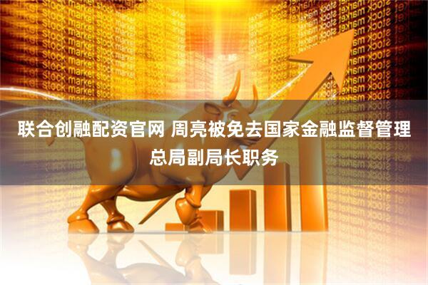 联合创融配资官网 周亮被免去国家金融监督管理总局副局长职务