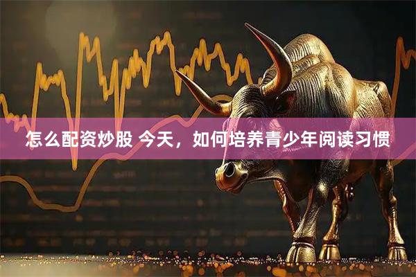 怎么配资炒股 今天，如何培养青少年阅读习惯