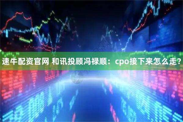 速牛配资官网 和讯投顾冯禄顺：cpo接下来怎么走？