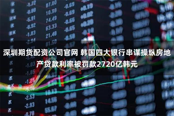深圳期货配资公司官网 韩国四大银行串谋操纵房地产贷款利率被罚款2720亿韩元