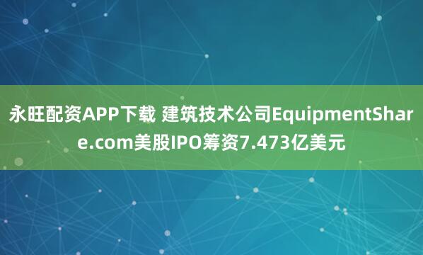 永旺配资APP下载 建筑技术公司EquipmentShare.com美股IPO筹资7.473亿美元