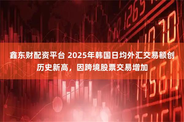 鑫东财配资平台 2025年韩国日均外汇交易额创历史新高，因跨境股票交易增加