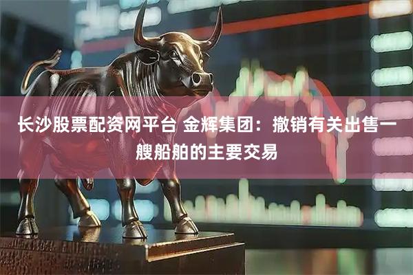 长沙股票配资网平台 金辉集团：撤销有关出售一艘船舶的主要交易