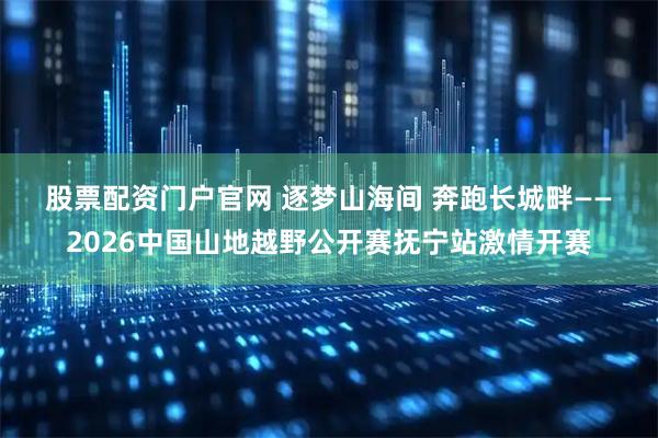 股票配资门户官网 逐梦山海间 奔跑长城畔——2026中国山地越野公开赛抚宁站激情开赛