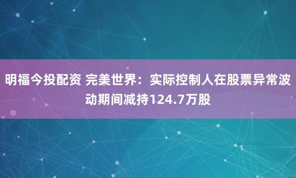 明福今投配资 完美世界：实际控制人在股票异常波动期间减持124.7万股