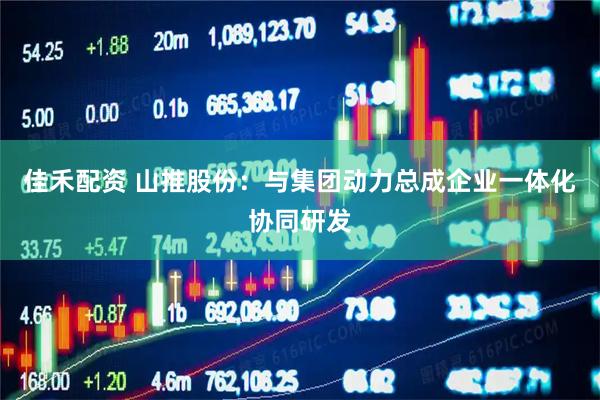 佳禾配资 山推股份：与集团动力总成企业一体化协同研发