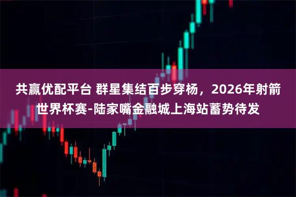 共赢优配平台 群星集结百步穿杨，2026年射箭世界杯赛-陆家嘴金融城上海站蓄势待发