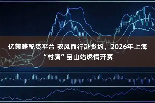 亿策略配资平台 驭风而行赴乡约，2026年上海“村骑”宝山站燃情开赛