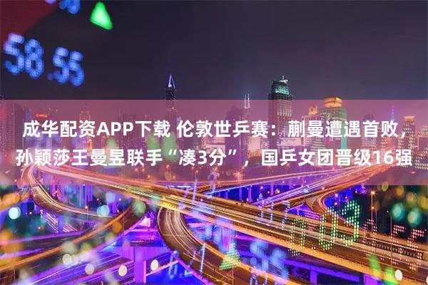 成华配资APP下载 伦敦世乒赛：蒯曼遭遇首败，孙颖莎王曼昱联手“凑3分”，国乒女团晋级16强