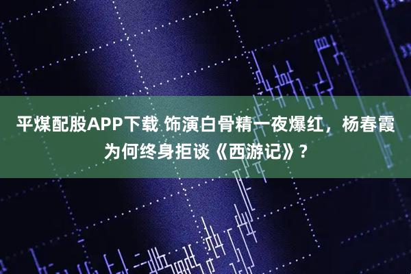 平煤配股APP下载 饰演白骨精一夜爆红，杨春霞为何终身拒谈《西游记》?