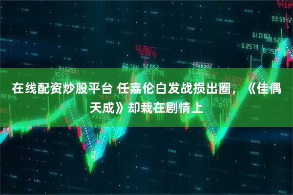 在线配资炒股平台 任嘉伦白发战损出圈，《佳偶天成》却栽在剧情上