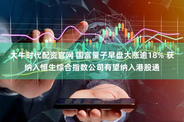 大牛时代配资官网 国富量子早盘大涨逾18% 获纳入恒生综合指数公司有望纳入港股通