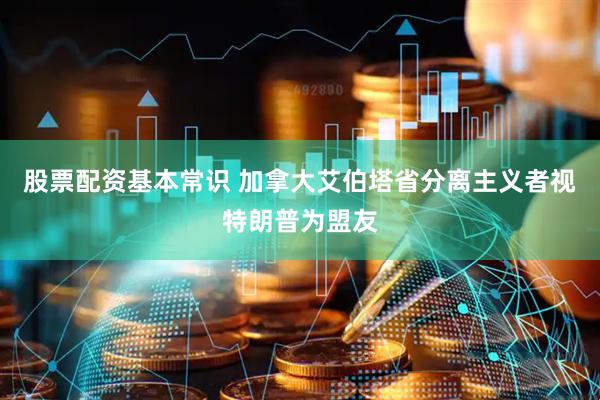 股票配资基本常识 加拿大艾伯塔省分离主义者视特朗普为盟友