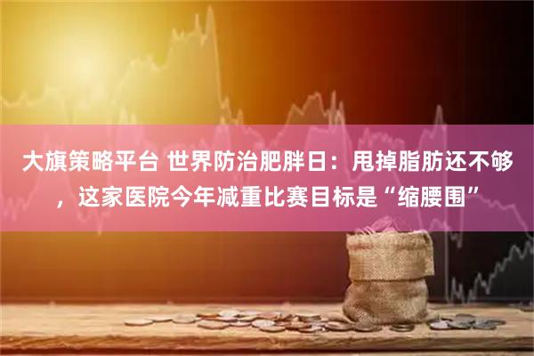 大旗策略平台 世界防治肥胖日：甩掉脂肪还不够，这家医院今年减重比赛目标是“缩腰围”