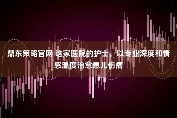 鼎东策略官网 这家医院的护士，以专业深度和情感温度治愈患儿伤痛
