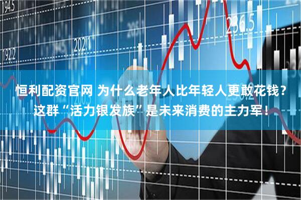 恒利配资官网 为什么老年人比年轻人更敢花钱？这群“活力银发族”是未来消费的主力军！